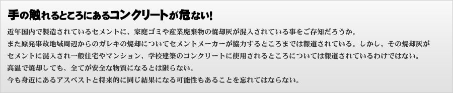 近年国内で製造されているセメントに、家庭ゴミや産業廃棄物の焼却灰が混入されている事をご存知だろうか。また原発事故地域周辺からのガレキの焼却についてセメントメーカーが協力するところまでは報道されている。しかし、その焼却灰がセメントに混入され一般住宅やマンション、学校建築のコンクリートに使用されるところについては報道されているわけではない。高温で焼却しても、全てが安全な物質になるとは限らない。今も身近にあるアスベストと将来的に同じ結果になる可能性もあることを忘れてはならない。